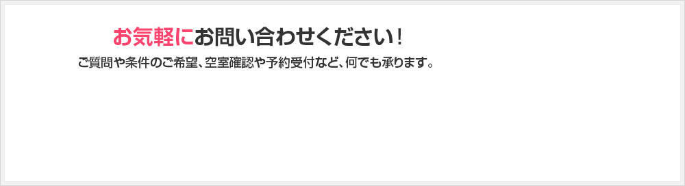 お気軽にお問い合わせください！ご質問や条件のご希望、空室確認や予約受付など、何でも承ります。